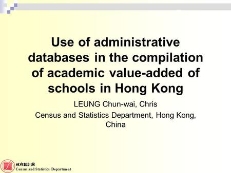 政府統計處 Census and Statistics Department Use of administrative databases in the compilation of academic value-added of schools in Hong Kong LEUNG Chun-wai,