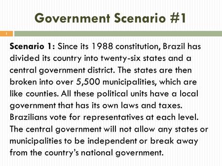 Government Scenario #1 Scenario 1: Since its 1988 constitution, Brazil has divided its country into twenty-six states and a central government district.