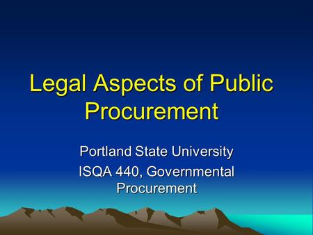Legal Aspects of Public Procurement Portland State University ISQA 440, Governmental Procurement.