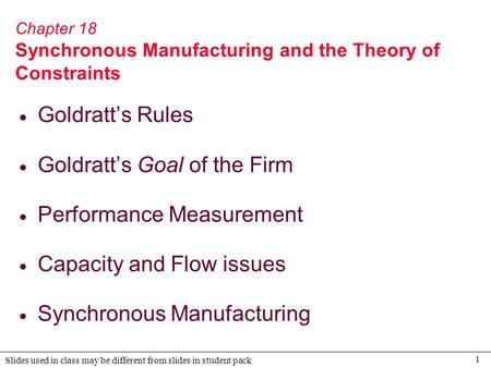 1 Slides used in class may be different from slides in student pack Chapter 18 Synchronous Manufacturing and the Theory of Constraints  Goldratt’s Rules.