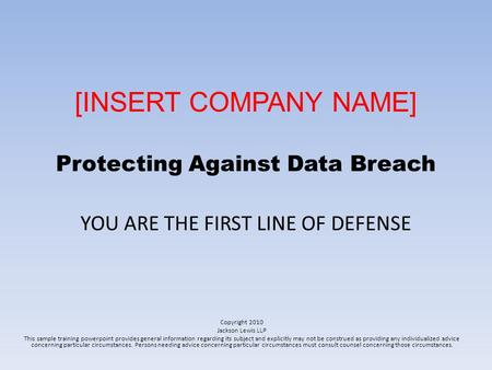 [INSERT COMPANY NAME] Protecting Against Data Breach YOU ARE THE FIRST LINE OF DEFENSE Copyright 2010 Jackson Lewis LLP This sample training powerpoint.