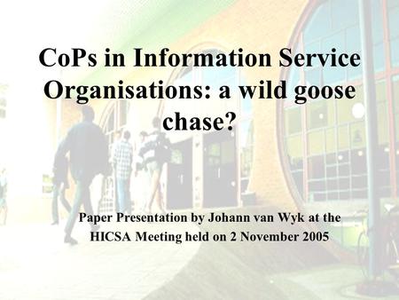 CoPs in Information Service Organisations: a wild goose chase? Paper Presentation by Johann van Wyk at the HICSA Meeting held on 2 November 2005.