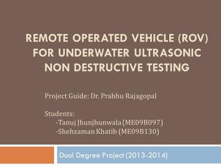 Dual Degree Project (2013-2014) Remote Operated Vehicle (ROV) for Underwater Ultrasonic Non Destructive Testing Project Guide: Dr. Prabhu Rajagopal Students:
