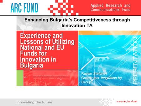 Www.arcfund.net Experience and Lessons of Utilizing National and EU Funds for Innovation in Bulgaria Enhancing Bulgaria’s Competitiveness through Innovation.
