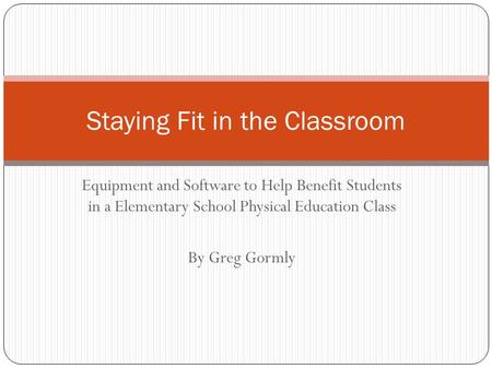 Equipment and Software to Help Benefit Students in a Elementary School Physical Education Class By Greg Gormly Staying Fit in the Classroom.