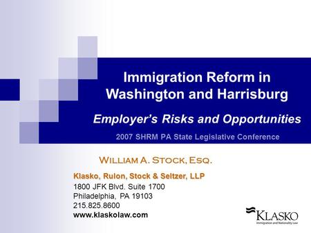 Immigration Reform in Washington and Harrisburg Employer’s Risks and Opportunities 2007 SHRM PA State Legislative Conference William A. Stock, Esq. Klasko,