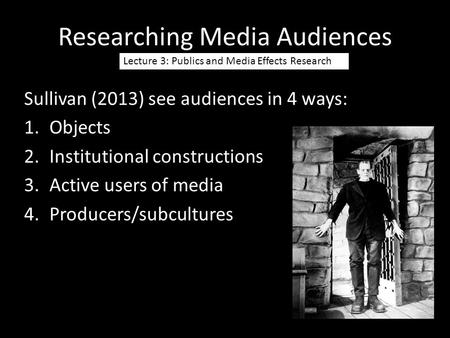 Researching Media Audiences Lecture 3: Publics and Media Effects Research Sullivan (2013) see audiences in 4 ways: 1.Objects 2.Institutional constructions.