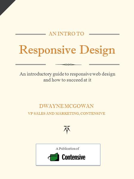 AN INTRO TO Responsive Design An introductory guide to responsive web design and how to succeed at it DWAYNE MCGOWAN VP SALES AND MARKETING, CONTENSIVE.
