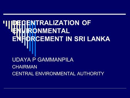 DECENTRALIZATION OF ENVIRONMENTAL ENFORCEMENT IN SRI LANKA UDAYA P GAMMANPILA CHAIRMAN CENTRAL ENVIRONMENTAL AUTHORITY.