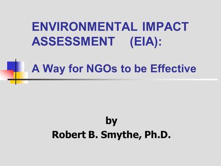ENVIRONMENTAL IMPACT ASSESSMENT (EIA): A Way for NGOs to be Effective by Robert B. Smythe, Ph.D.