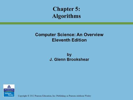 Copyright © 2012 Pearson Education, Inc. Publishing as Pearson Addison-Wesley Chapter 5: Algorithms Computer Science: An Overview Eleventh Edition by J.
