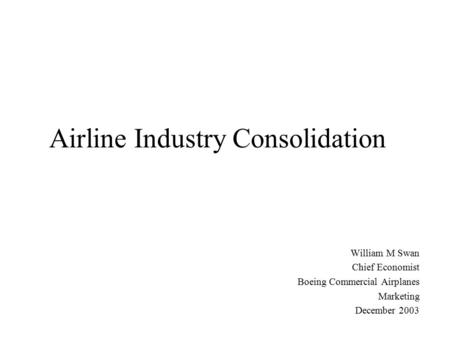 Airline Industry Consolidation William M Swan Chief Economist Boeing Commercial Airplanes Marketing December 2003.