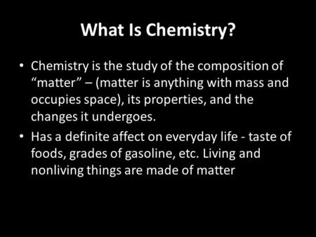 What Is Chemistry? Chemistry is the study of the composition of “matter” – (matter is anything with mass and occupies space), its properties, and the changes.