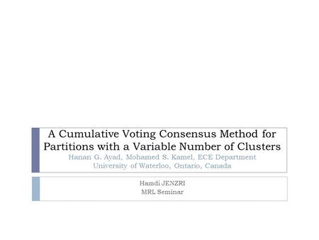 A Cumulative Voting Consensus Method for Partitions with a Variable Number of Clusters Hanan G. Ayad, Mohamed S. Kamel, ECE Department University of Waterloo,