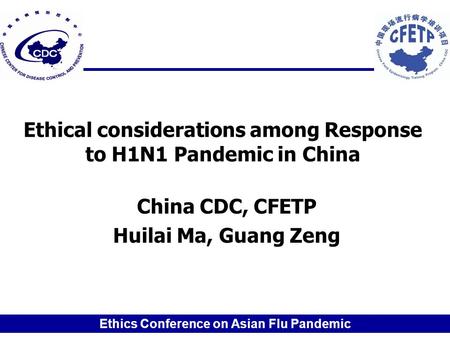 Ethics Conference on Asian Flu Pandemic Ethical considerations among Response to H1N1 Pandemic in China China CDC, CFETP Huilai Ma, Guang Zeng.