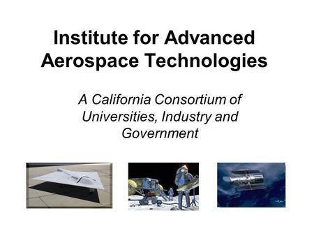 Institute for Advanced Aerospace Technologies A California Consortium of Universities, Industry and Government Pictures.
