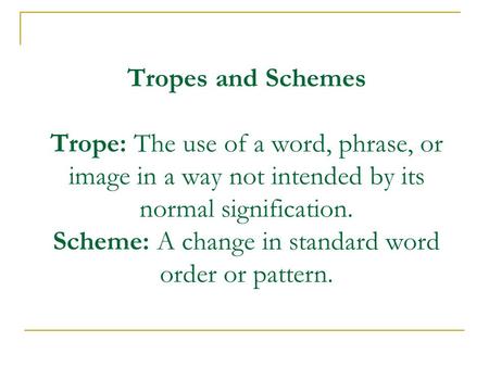 Tropes and Schemes Trope: The use of a word, phrase, or image in a way not intended by its normal signification. Scheme: A change in standard word order.