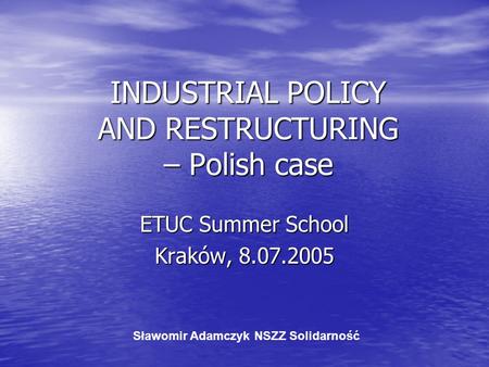 INDUSTRIAL POLICY AND RESTRUCTURING – Polish case ETUC Summer School Kraków, 8.07.2005 Sławomir Adamczyk NSZZ Solidarność.