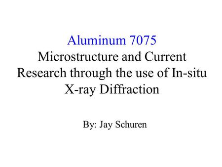 Aluminum 7075 Microstructure and Current Research through the use of In-situ X-ray Diffraction By: Jay Schuren.