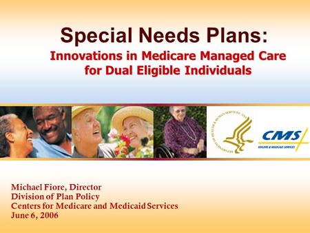 Michael Fiore, Director Division of Plan Policy Centers for Medicare and Medicaid Services June 6, 2006 Innovations in Medicare Managed Care for Dual Eligible.