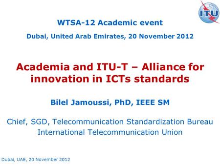 Dubai, UAE, 20 November 2012 Academia and ITU-T – Alliance for innovation in ICTs standards Bilel Jamoussi, PhD, IEEE SM Chief, SGD, Telecommunication.