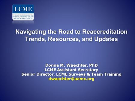 Navigating the Road to Reaccreditation Trends, Resources, and Updates Donna M. Waechter, PhD LCME Assistant Secretary Senior Director, LCME Surveys.