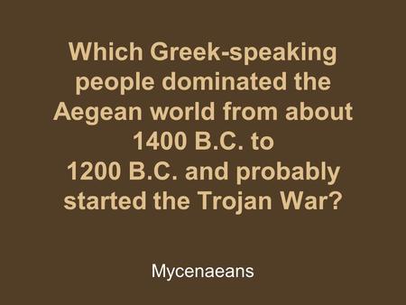 Which Greek-speaking people dominated the Aegean world from about 1400 B.C. to 1200 B.C. and probably started the Trojan War? Mycenaeans.