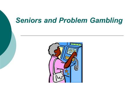 Seniors and Problem Gambling what’s the problem?? “ the problem is not gambling…. the problem is problem gambling”