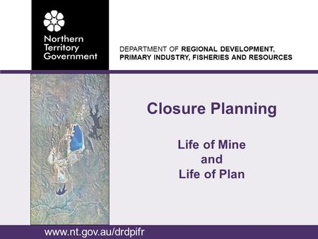 DEPARTMENT OF REGIONAL DEVELOPMENT, PRIMARY INDUSTRY, FISHERIES AND RESOURCES Closure Planning Life of Mine and Life of Plan www.nt.gov.au/drdpifr.