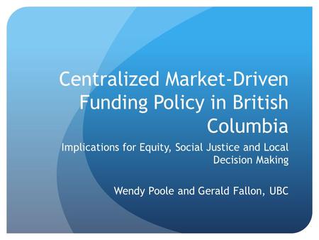Centralized Market-Driven Funding Policy in British Columbia Implications for Equity, Social Justice and Local Decision Making Wendy Poole and Gerald Fallon,