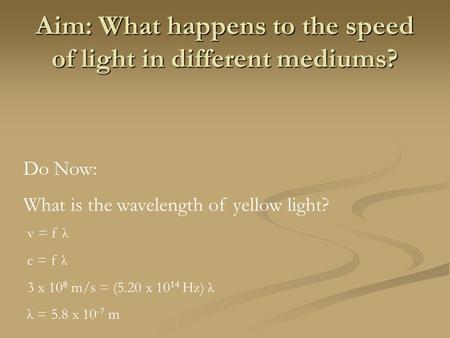 Aim: What happens to the speed of light in different mediums? Do Now: What is the wavelength of yellow light? v = f λ c = f λ 3 x 10 8 m/s = (5.20 x 10.