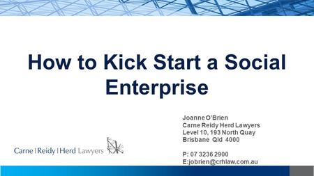 How to Kick Start a Social Enterprise Joanne O’Brien Carne Reidy Herd Lawyers Level 10, 193 North Quay Brisbane Qld 4000 P: 07 3236 2900