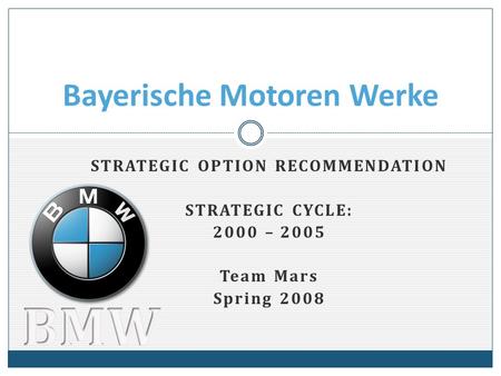 STRATEGIC OPTION RECOMMENDATION STRATEGIC CYCLE: 2000 – 2005 Team Mars Spring 2008 Bayerische Motoren Werke.