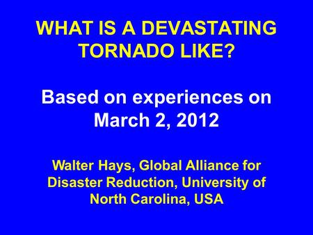 WHAT IS A DEVASTATING TORNADO LIKE? Based on experiences on March 2, 2012 Walter Hays, Global Alliance for Disaster Reduction, University of North Carolina,