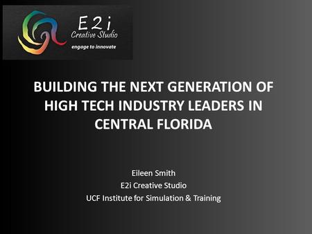BUILDING THE NEXT GENERATION OF HIGH TECH INDUSTRY LEADERS IN CENTRAL FLORIDA Eileen Smith E2i Creative Studio UCF Institute for Simulation & Training.