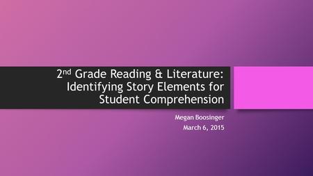 2 nd Grade Reading & Literature: Identifying Story Elements for Student Comprehension Megan Boosinger March 6, 2015.