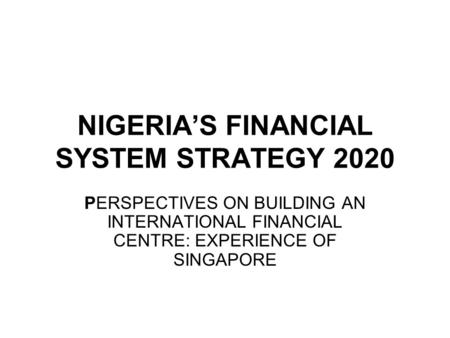NIGERIA’S FINANCIAL SYSTEM STRATEGY 2020 PERSPECTIVES ON BUILDING AN INTERNATIONAL FINANCIAL CENTRE: EXPERIENCE OF SINGAPORE.