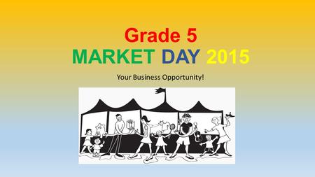 Grade 5 MARKET DAY 2015 Your Business Opportunity!