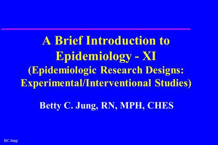 BC Jung A Brief Introduction to Epidemiology - XI (Epidemiologic Research Designs: Experimental/Interventional Studies) Betty C. Jung, RN, MPH, CHES.