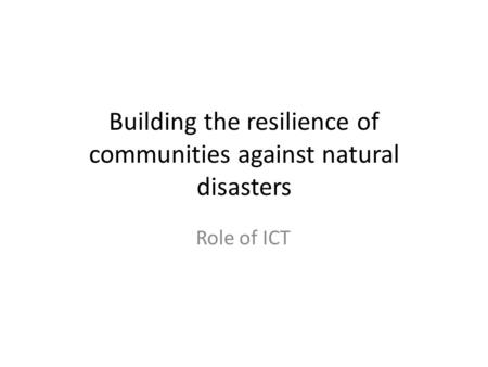 Building the resilience of communities against natural disasters Role of ICT.