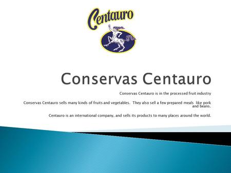 Conservas Centauro is in the processed fruit industry Conservas Centauro sells many kinds of fruits and vegetables. They also sell a few prepared meals.