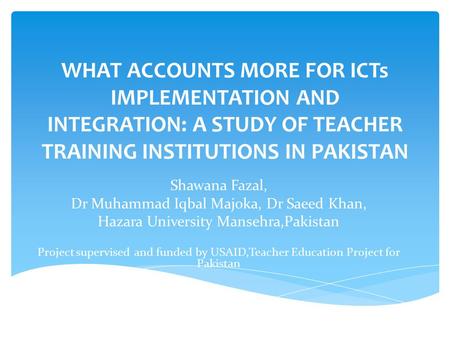 WHAT ACCOUNTS MORE FOR ICTs IMPLEMENTATION AND INTEGRATION: A STUDY OF TEACHER TRAINING INSTITUTIONS IN PAKISTAN Shawana Fazal, Dr Muhammad Iqbal Majoka,