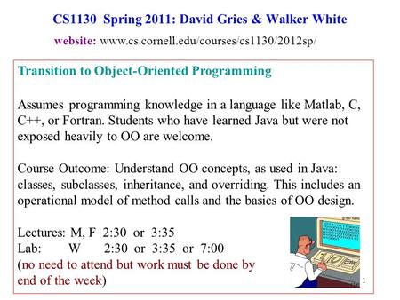 1 CS1130 Spring 2011: David Gries & Walker White Transition to Object-Oriented Programming Assumes programming knowledge in a language like Matlab, C,