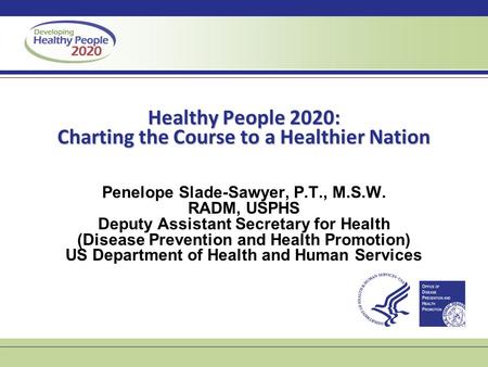 Healthy People 2020: Charting the Course to a Healthier Nation Penelope Slade-Sawyer, P.T., M.S.W. RADM, USPHS Deputy Assistant Secretary for Health (Disease.