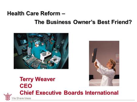 We Share Ideas Health Care Reform – The Business Owner’s Best Friend? Terry Weaver CEO Chief Executive Boards International.