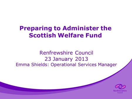 Preparing to Administer the Scottish Welfare Fund Renfrewshire Council 23 January 2013 Emma Shields: Operational Services Manager.