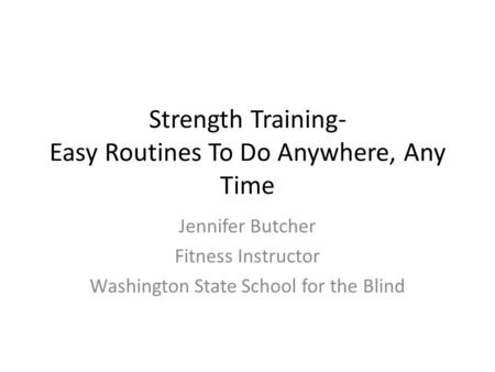 Strength Training- Easy Routines To Do Anywhere, Any Time Jennifer Butcher Fitness Instructor Washington State School for the Blind.