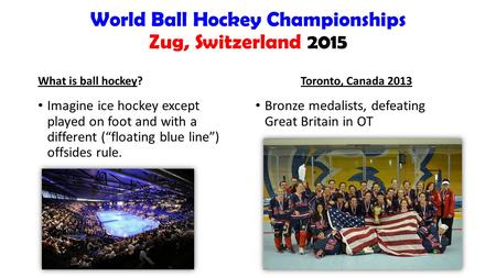 World Ball Hockey Championships Zug, Switzerland 2015 What is ball hockey? Imagine ice hockey except played on foot and with a different (“floating blue.