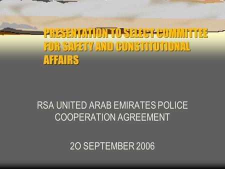 PRESENTATION TO SELECT COMMITTEE FOR SAFETY AND CONSTITUTIONAL AFFAIRS RSA UNITED ARAB EMIRATES POLICE COOPERATION AGREEMENT 2O SEPTEMBER 2006.