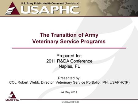 UNCLASSIFIED The Transition of Army Veterinary Service Programs 24 May 2011 Prepared for: 2011 R&DA Conference Naples, FL Presented by: COL Robert Webb,